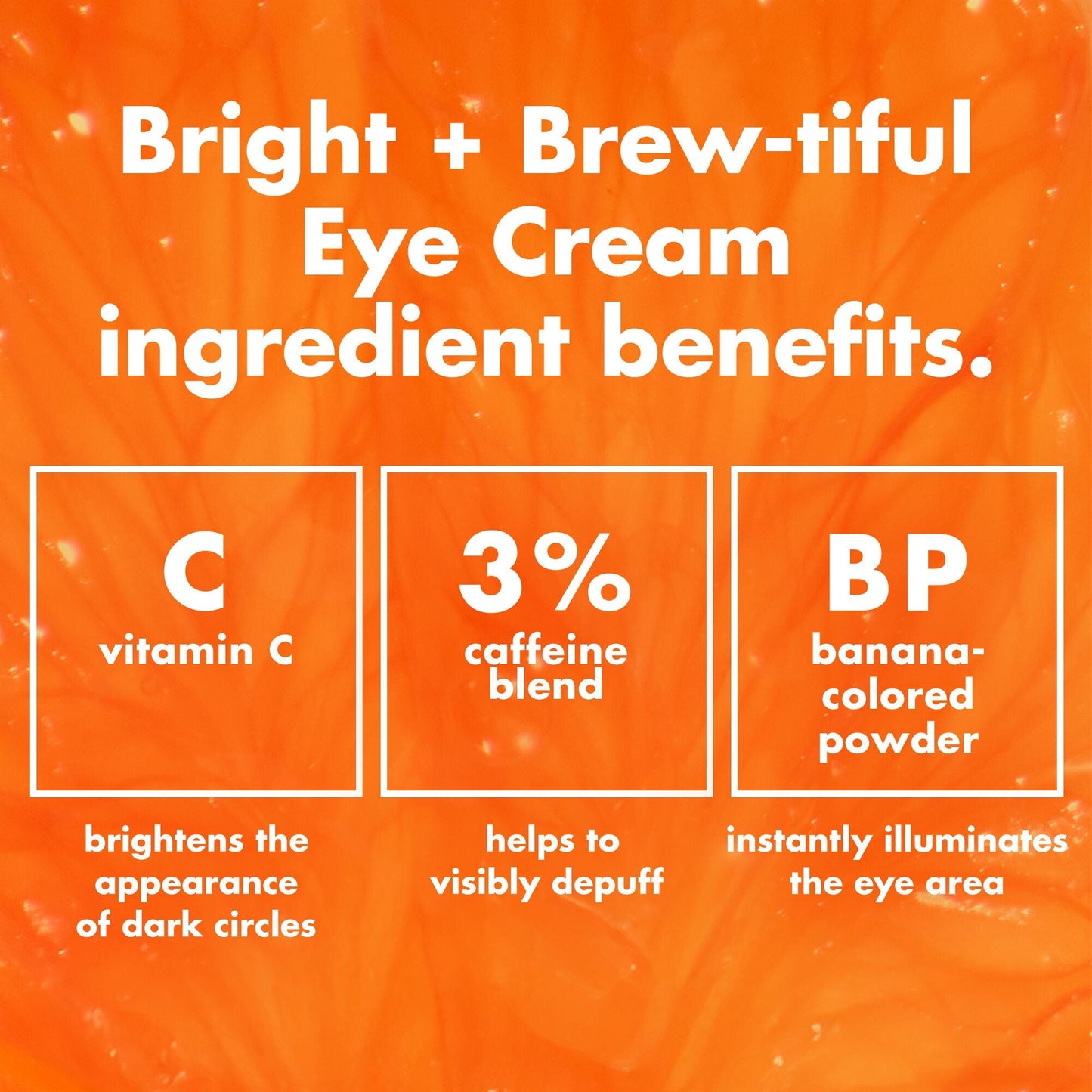 Bright + Brew-Tiful ingredients; vitamin C helps brighten the appearance of dark circles & 3% caffeine Blend helps visibly depuffs under eye area